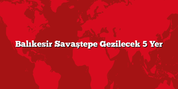 Balıkesir Savaştepe Gezilecek 5 Yer