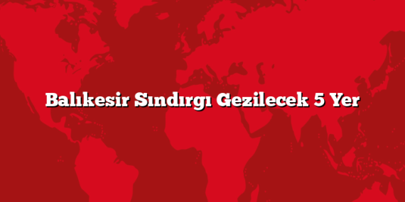 Balıkesir Sındırgı Gezilecek 5 Yer