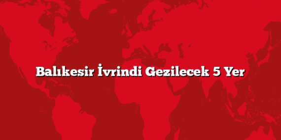 Balıkesir İvrindi Gezilecek 5 Yer