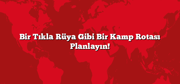 Bir Tıkla Rüya Gibi Bir Kamp Rotası Planlayın!
