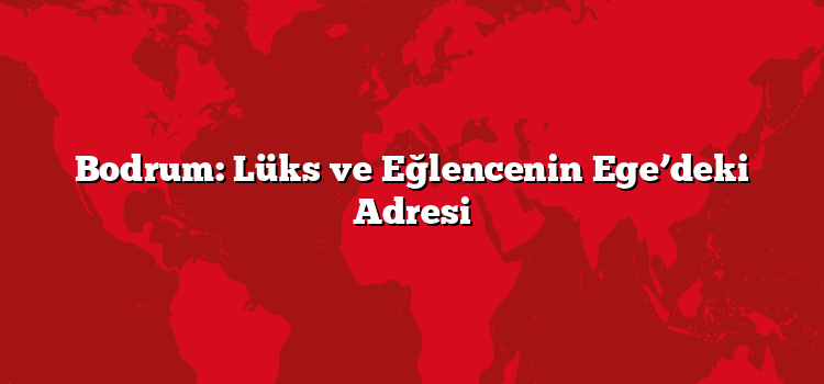 Bodrum: Lüks ve Eğlencenin Ege’deki Adresi