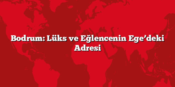 Bodrum: Lüks ve Eğlencenin Ege’deki Adresi