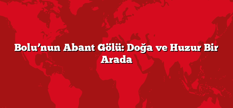 Bolu’nun Abant Gölü: Doğa ve Huzur Bir Arada