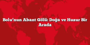 Bolu’nun Abant Gölü: Doğa ve Huzur Bir Arada