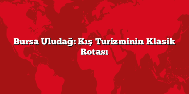 Bursa Uludağ: Kış Turizminin Klasik Rotası