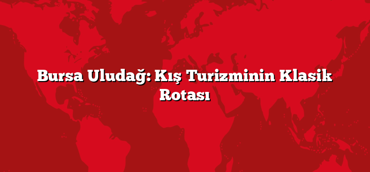 Bursa Uludağ: Kış Turizminin Klasik Rotası