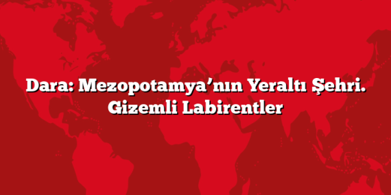 Dara: Mezopotamya’nın Yeraltı Şehri – Gizemli Labirentler