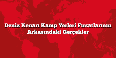 Deniz Kenarı Kamp Yerleri Fırsatlarının Arkasındaki Gerçekler