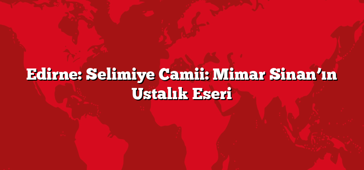 Edirne: Selimiye Camii: Mimar Sinan’ın Ustalık Eseri