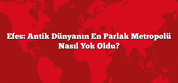Efes: Antik Dünyanın En Parlak Metropolü Nasıl Yok Oldu?