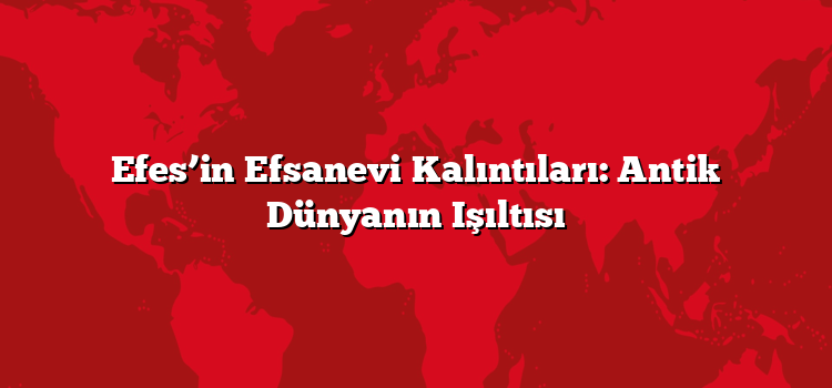 Efes’in Efsanevi Kalıntıları: Antik Dünyanın Işıltısı