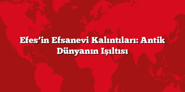 Efes’in Efsanevi Kalıntıları: Antik Dünyanın Işıltısı