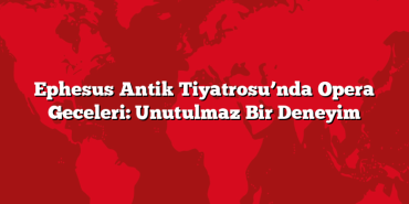 Ephesus Antik Tiyatrosu’nda Opera Geceleri: Unutulmaz Bir Deneyim