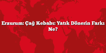 Erzurum: Çağ Kebabı: Yatık Dönerin Farkı Ne?