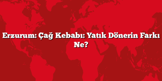 Erzurum: Çağ Kebabı: Yatık Dönerin Farkı Ne?