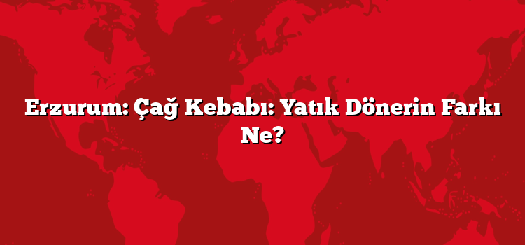 Erzurum: Çağ Kebabı: Yatık Dönerin Farkı Ne?