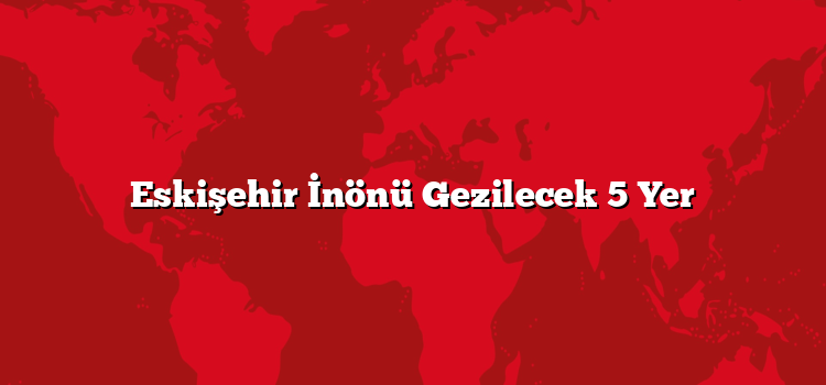 Eskişehir İnönü Gezilecek 5 Yer