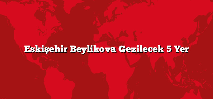 Eskişehir Beylikova Gezilecek 5 Yer