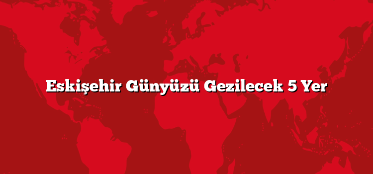 Eskişehir Günyüzü Gezilecek 5 Yer