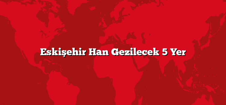 Eskişehir Han Gezilecek 5 Yer