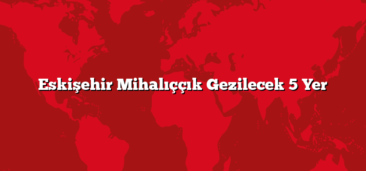 Eskişehir Mihalıççık Gezilecek 5 Yer