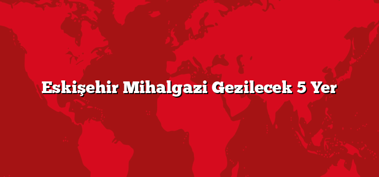 Eskişehir Mihalgazi Gezilecek 5 Yer