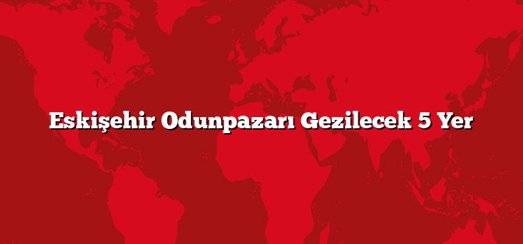 Eskişehir Odunpazarı Gezilecek 5 Yer