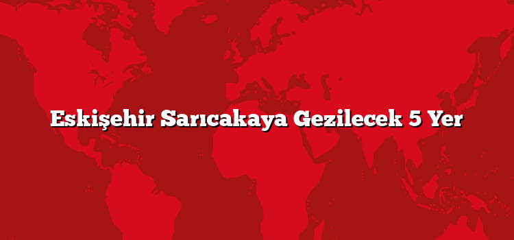 Eskişehir Sarıcakaya Gezilecek 5 Yer