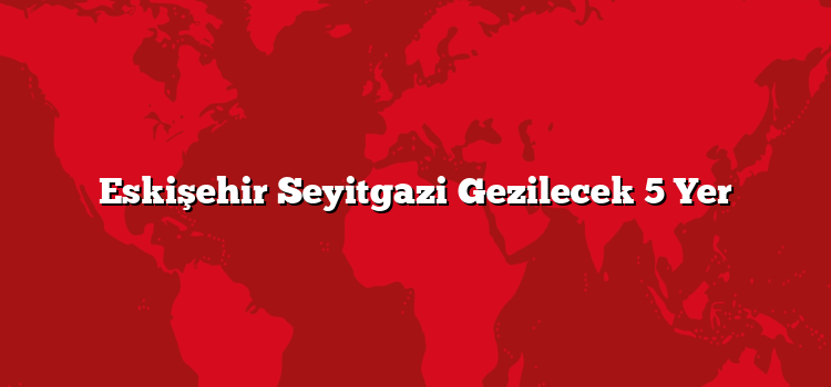Eskişehir Seyitgazi Gezilecek 5 Yer