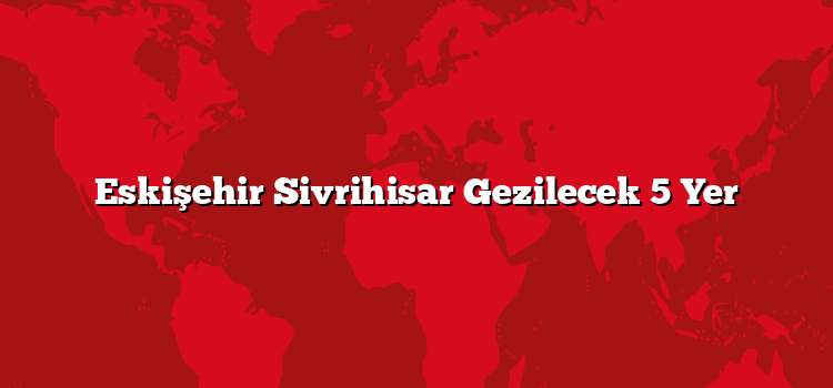 Eskişehir Sivrihisar Gezilecek 5 Yer