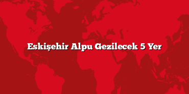 Eskişehir Alpu Gezilecek 5 Yer