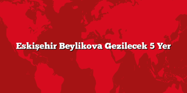 Eskişehir Beylikova Gezilecek 5 Yer