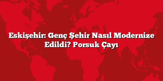 Eskişehir: Genç Şehir Nasıl Modernize Edildi? Porsuk Çayı