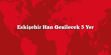 Eskişehir Han Gezilecek 5 Yer