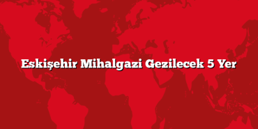 Eskişehir Mihalgazi Gezilecek 5 Yer