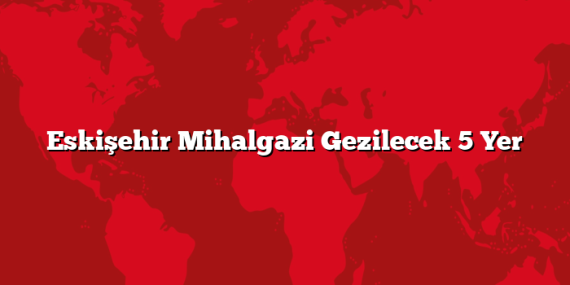Eskişehir Mihalgazi Gezilecek 5 Yer