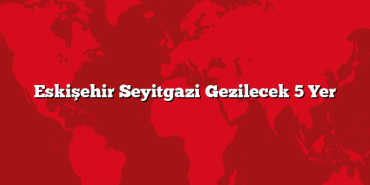 Eskişehir Seyitgazi Gezilecek 5 Yer