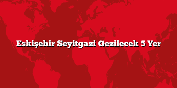 Eskişehir Seyitgazi Gezilecek 5 Yer