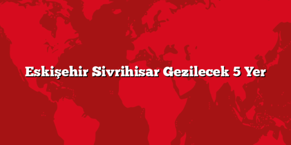 Eskişehir Sivrihisar Gezilecek 5 Yer