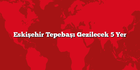 Eskişehir Tepebaşı Gezilecek 5 Yer