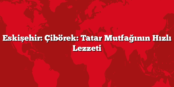 Eskişehir: Çibörek: Tatar Mutfağının Hızlı Lezzeti