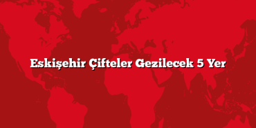 Eskişehir Çifteler Gezilecek 5 Yer