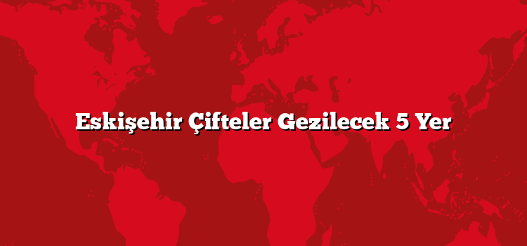 Eskişehir Çifteler Gezilecek 5 Yer