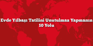 Evde Yılbaşı Tatilini Unutulmaz Yapmanın 10 Yolu