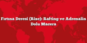 Fırtına Deresi (Rize): Rafting ve Adrenalin Dolu Macera