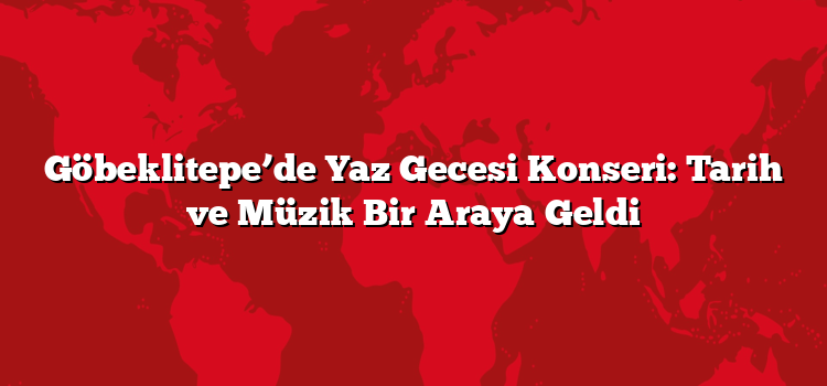 Göbeklitepe’de Yaz Gecesi Konseri: Tarih ve Müzik Bir Araya Geldi
