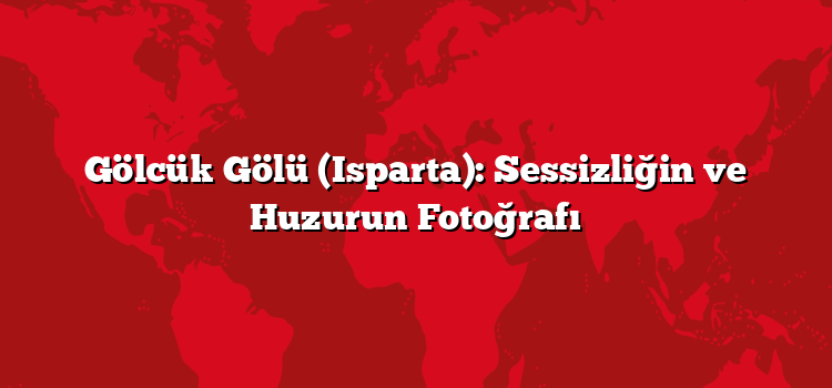 Gölcük Gölü (Isparta): Sessizliğin ve Huzurun Fotoğrafı