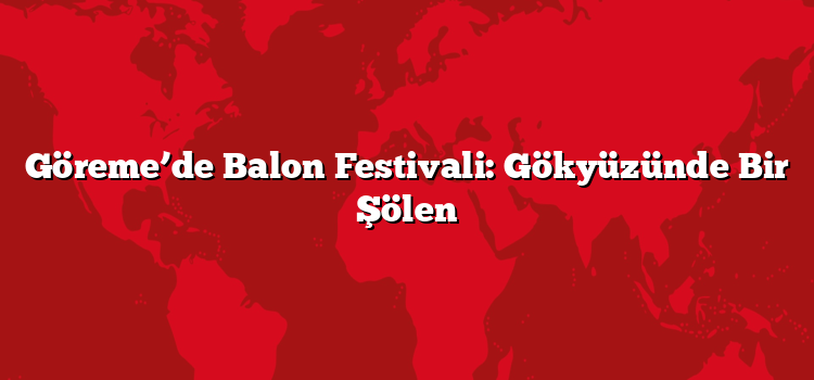 Göreme’de Balon Festivali: Gökyüzünde Bir Şölen