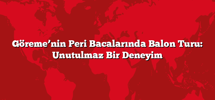 Göreme’nin Peri Bacalarında Balon Turu: Unutulmaz Bir Deneyim