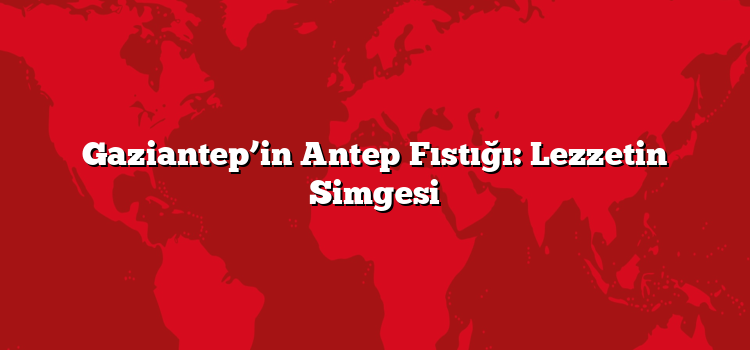 Gaziantep’in Antep Fıstığı: Lezzetin Simgesi